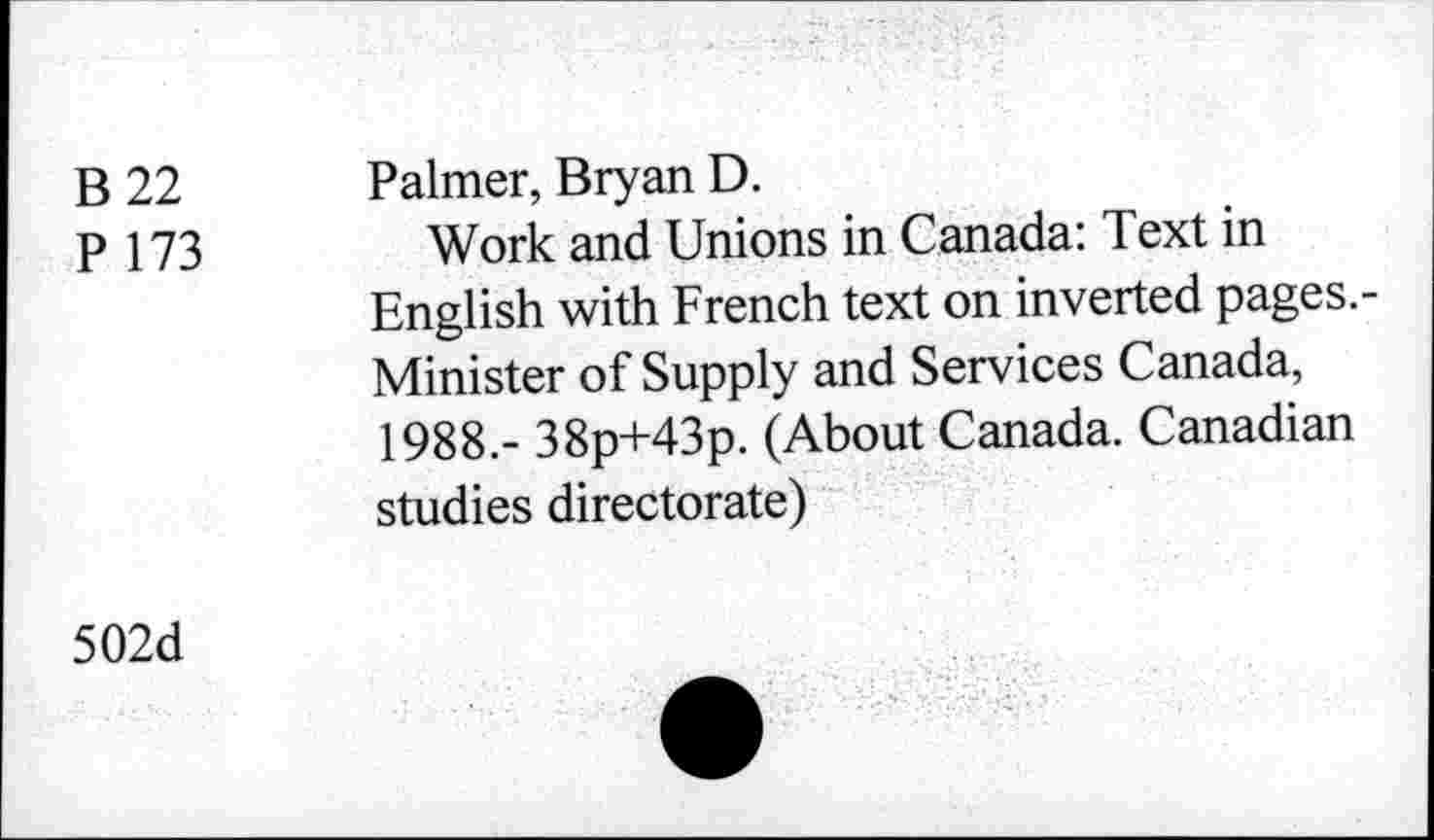 ﻿B 22
P 173
Palmer, Bryan D.
Work and Unions in Canada: Text in English with French text on inverted pages.-Minister of Supply and Services Canada, 1988.- 38p+43p. (About Canada. Canadian studies directorate)
502d